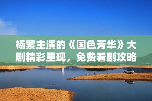 杨紫主演的《国色芳华》大剧精彩呈现，免费看剧攻略全解析