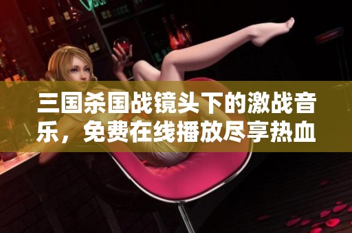 三国杀国战镜头下的激战音乐，免费在线播放尽享热血氛围
