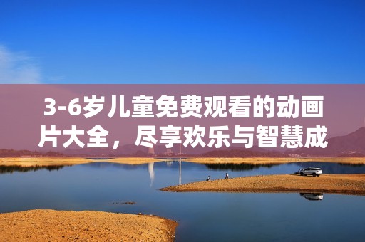 3-6岁儿童免费观看的动画片大全，尽享欢乐与智慧成长