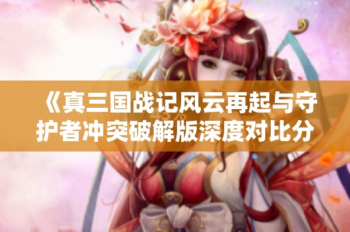 《真三国战记风云再起与守护者冲突破解版深度对比分析》