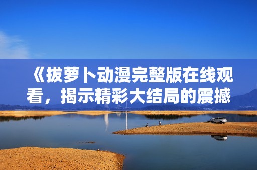 《拔萝卜动漫完整版在线观看，揭示精彩大结局的震撼体验》