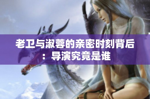 老卫与淑蓉的亲密时刻背后：导演究竟是谁