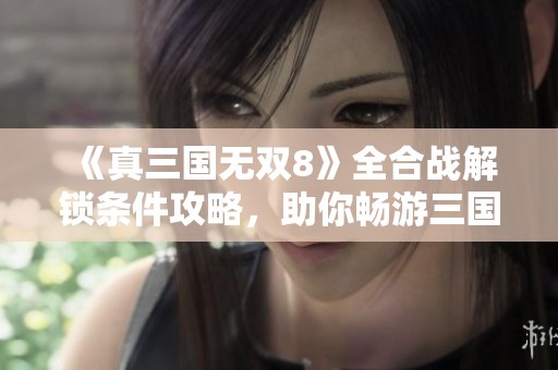 《真三国无双8》全合战解锁条件攻略，助你畅游三国战场精彩战斗