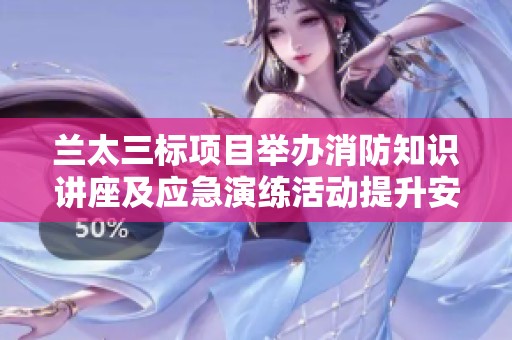兰太三标项目举办消防知识讲座及应急演练活动提升安全意识