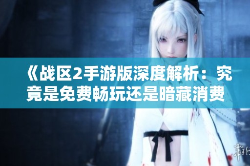 《战区2手游版深度解析：究竟是免费畅玩还是暗藏消费陷阱》