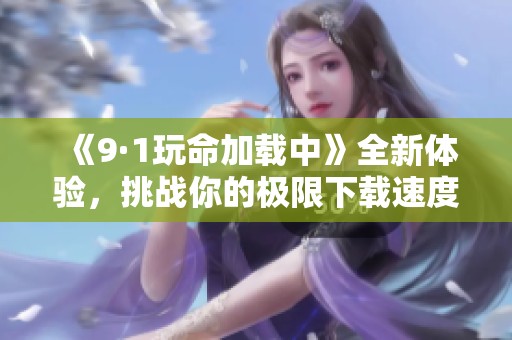 《9·1玩命加载中》全新体验，挑战你的极限下载速度