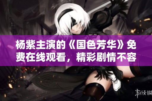 杨紫主演的《国色芳华》免费在线观看，精彩剧情不容错过