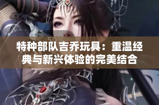 特种部队吉乔玩具：重温经典与新兴体验的完美结合