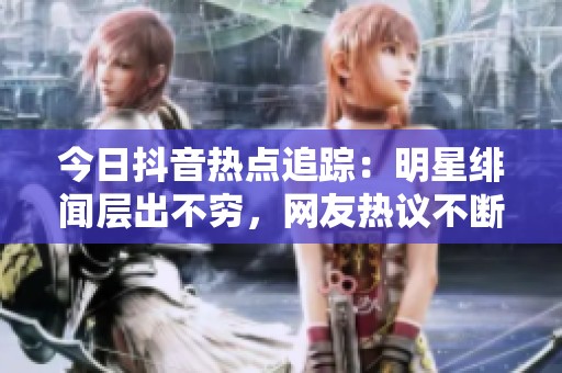 今日抖音热点追踪：明星绯闻层出不穷，网友热议不断