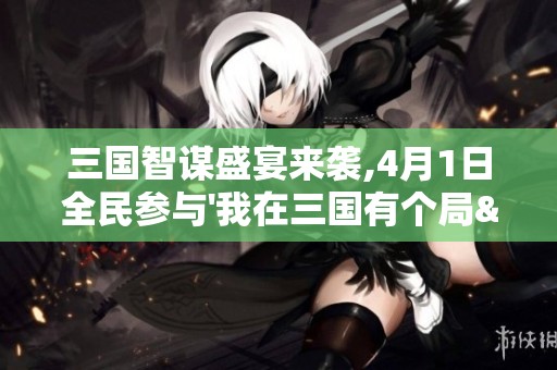 三国智谋盛宴来袭,4月1日全民参与'我在三国有个局'震撼开启