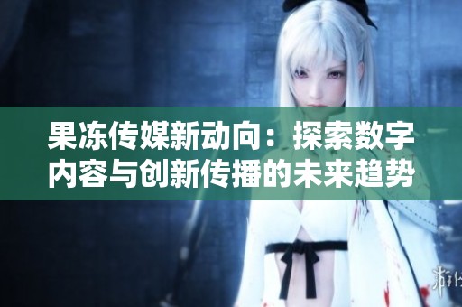 果冻传媒新动向：探索数字内容与创新传播的未来趋势