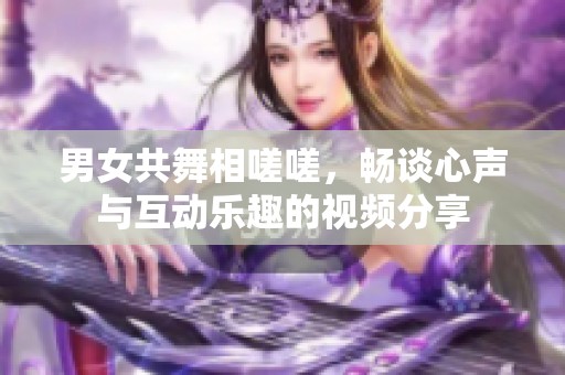 男女共舞相嗟嗟，畅谈心声与互动乐趣的视频分享