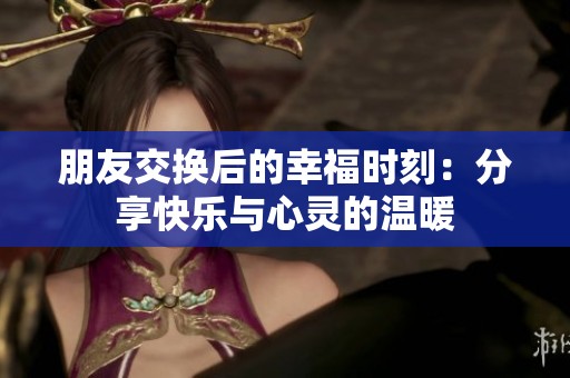 朋友交换后的幸福时刻：分享快乐与心灵的温暖
