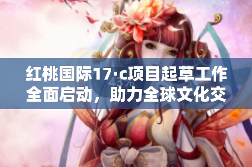 红桃国际17·c项目起草工作全面启动，助力全球文化交流发展