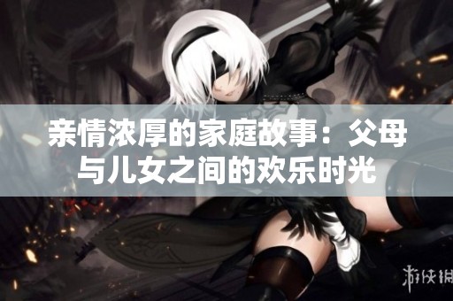 亲情浓厚的家庭故事：父母与儿女之间的欢乐时光
