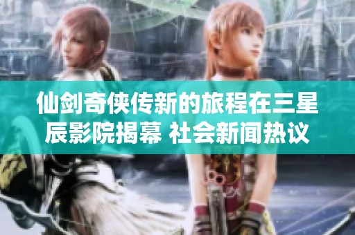 仙剑奇侠传新的旅程在三星辰影院揭幕 社会新闻热议不断