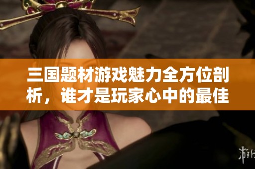 三国题材游戏魅力全方位剖析，谁才是玩家心中的最佳选择