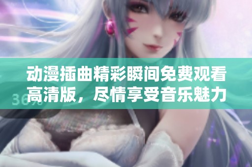 动漫插曲精彩瞬间免费观看高清版，尽情享受音乐魅力