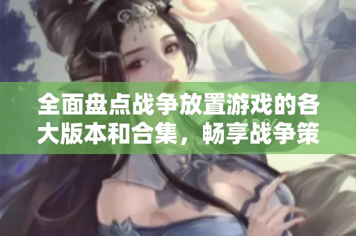 全面盘点战争放置游戏的各大版本和合集，畅享战争策略乐趣