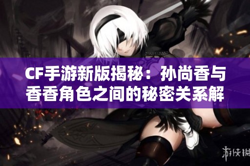 CF手游新版揭秘：孙尚香与香香角色之间的秘密关系解析