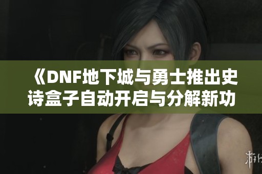 《DNF地下城与勇士推出史诗盒子自动开启与分解新功能》