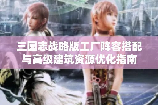 三国志战略版工厂阵容搭配与高级建筑资源优化指南