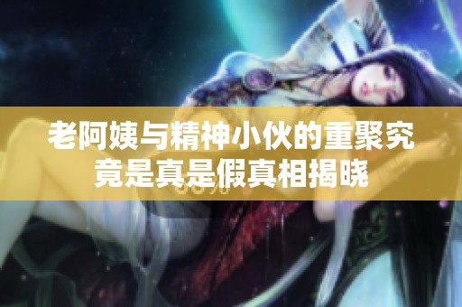 老阿姨与精神小伙的重聚究竟是真是假真相揭晓