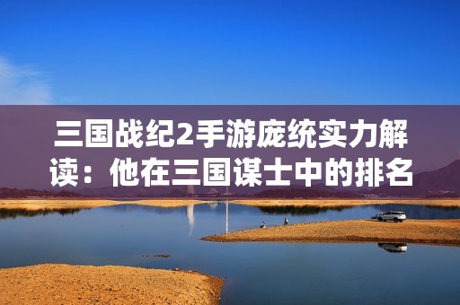 三国战纪2手游庞统实力解读：他在三国谋士中的排名如何