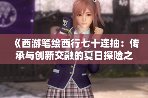 《西游笔绘西行七十连抽：传承与创新交融的夏日探险之旅》