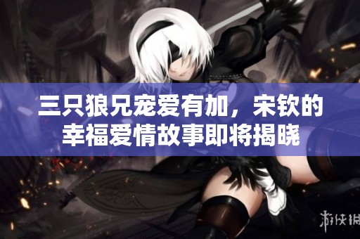 三只狼兄宠爱有加，宋钦的幸福爱情故事即将揭晓