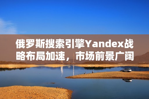 俄罗斯搜索引擎Yandex战略布局加速，市场前景广阔