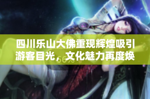四川乐山大佛重现辉煌吸引游客目光，文化魅力再度焕发活力