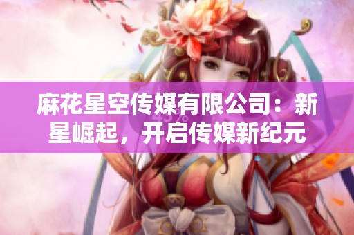 麻花星空传媒有限公司：新星崛起，开启传媒新纪元
