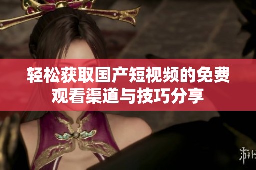 轻松获取国产短视频的免费观看渠道与技巧分享
