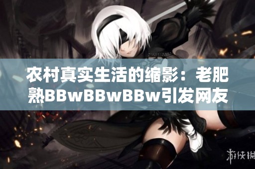 农村真实生活的缩影：老肥熟BBwBBwBBw引发网友热议