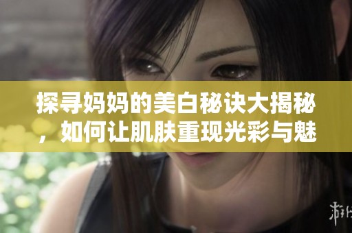 探寻妈妈的美白秘诀大揭秘，如何让肌肤重现光彩与魅力