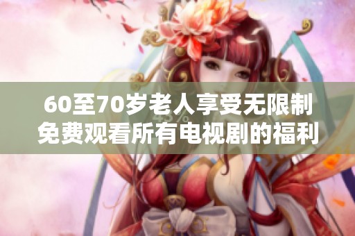60至70岁老人享受无限制免费观看所有电视剧的福利政策