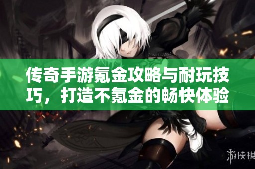 传奇手游氪金攻略与耐玩技巧，打造不氪金的畅快体验