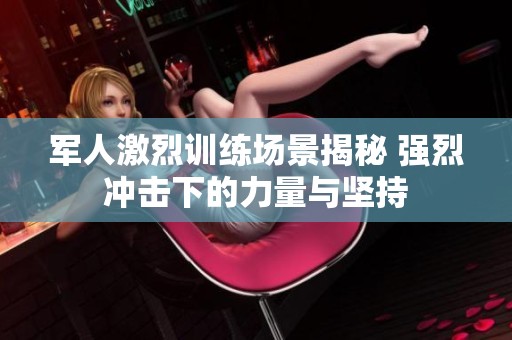 军人激烈训练场景揭秘 强烈冲击下的力量与坚持