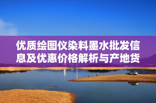 优质绘图仪染料墨水批发信息及优惠价格解析与产地货源介绍