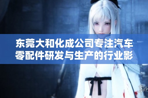 东莞大和化成公司专注汽车零配件研发与生产的行业影响力分析