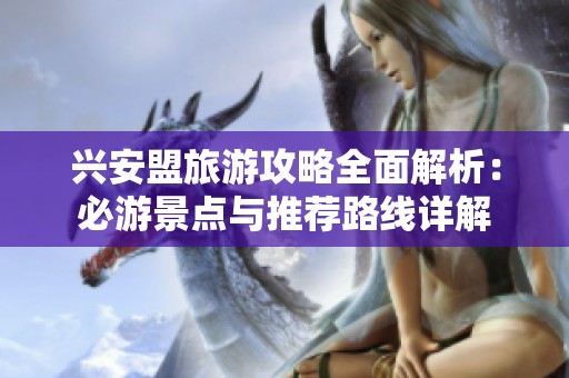 兴安盟旅游攻略全面解析：必游景点与推荐路线详解