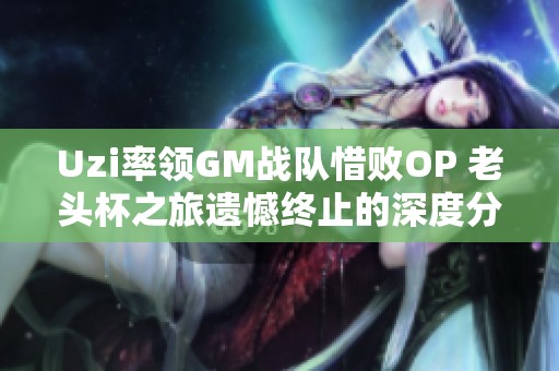 Uzi率领GM战队惜败OP 老头杯之旅遗憾终止的深度分析