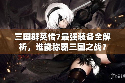 三国群英传7最强装备全解析，谁能称霸三国之战？