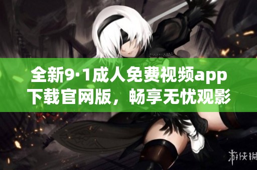 全新9·1成人免费视频app下载官网版，畅享无忧观影体验