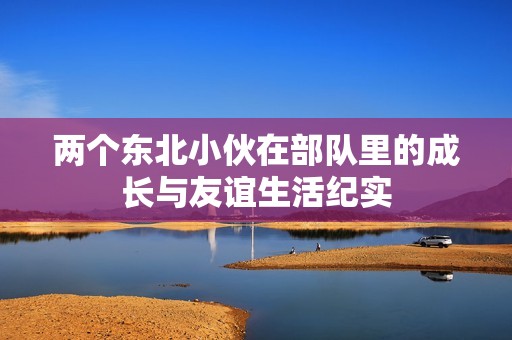 两个东北小伙在部队里的成长与友谊生活纪实