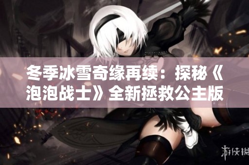 冬季冰雪奇缘再续：探秘《泡泡战士》全新拯救公主版本魅力