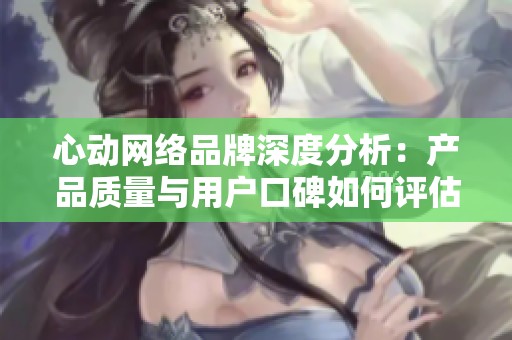 心动网络品牌深度分析：产品质量与用户口碑如何评估
