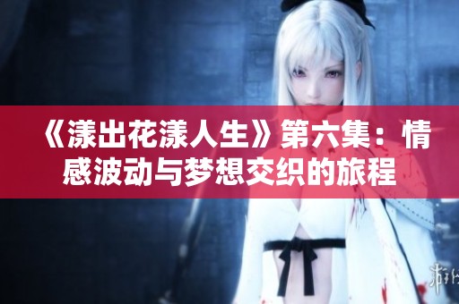 《漾出花漾人生》第六集：情感波动与梦想交织的旅程