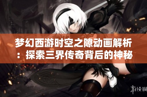 梦幻西游时空之隙动画解析：探索三界传奇背后的神秘故事与新篇章